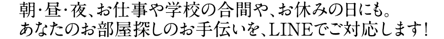 朝・昼・夜、お仕事や学校の合間や、お休みの日にも。あなたのお部屋探しのお手伝いを、LINEでご対応します！